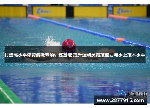 打造高水平体育游泳专项训练基地 提升运动员竞技能力与水上技术水平